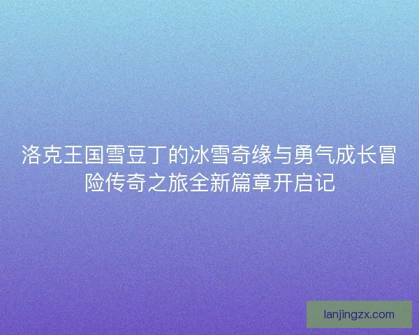 洛克王国雪豆丁的冰雪奇缘与勇气成长冒险传奇之旅全新篇章开启记