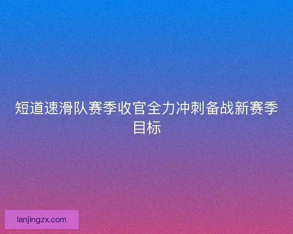 短道速滑队赛季收官全力冲刺备战新赛季目标