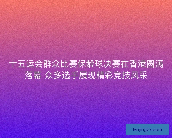 十五运会群众比赛保龄球决赛在香港圆满落幕 众多选手展现精彩竞技风采