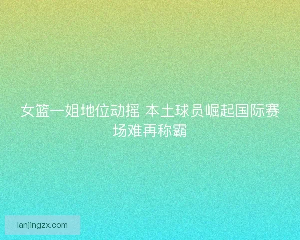女篮一姐地位动摇 本土球员崛起国际赛场难再称霸