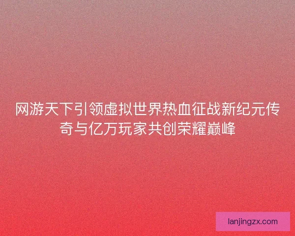 网游天下引领虚拟世界热血征战新纪元传奇与亿万玩家共创荣耀巅峰