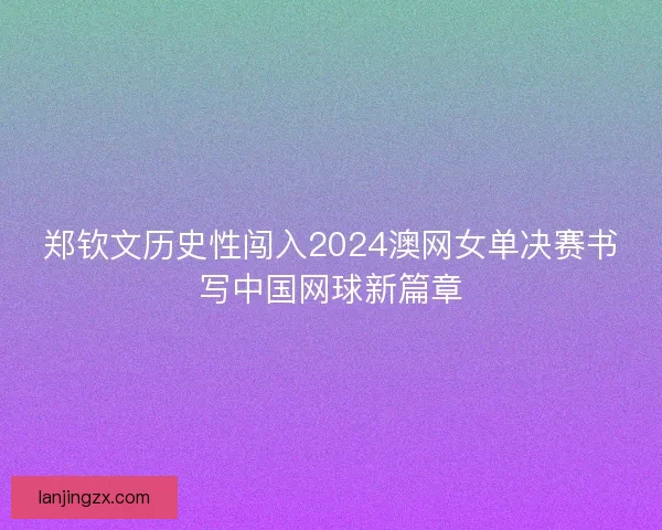 郑钦文历史性闯入2024澳网女单决赛书写中国网球新篇章