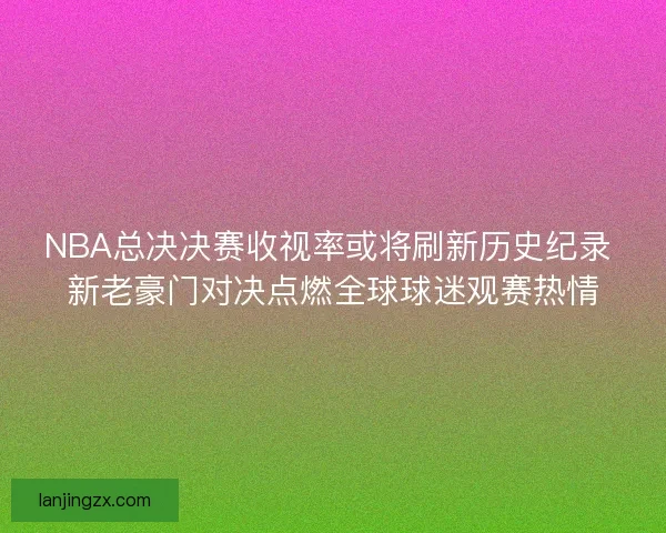 NBA总决决赛收视率或将刷新历史纪录 新老豪门对决点燃全球球迷观赛热情