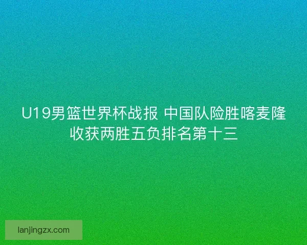 U19男篮世界杯战报 中国队险胜喀麦隆收获两胜五负排名第十三