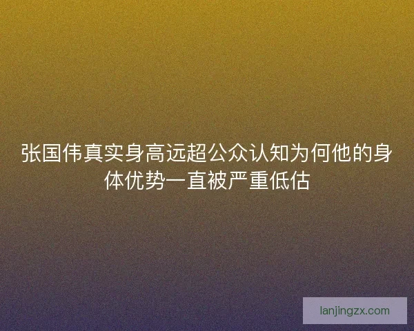 张国伟真实身高远超公众认知为何他的身体优势一直被严重低估