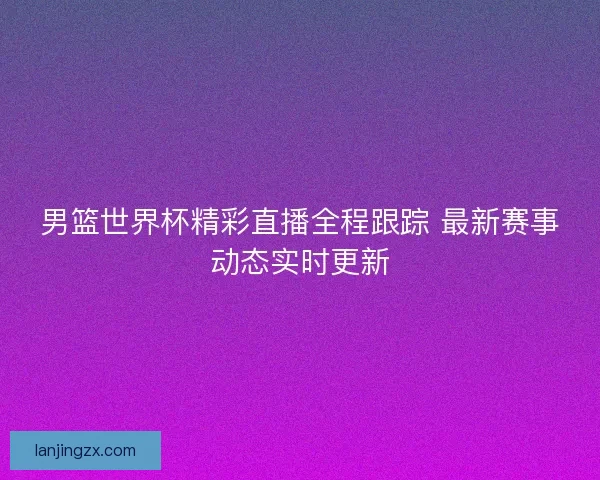 男篮世界杯精彩直播全程跟踪 最新赛事动态实时更新